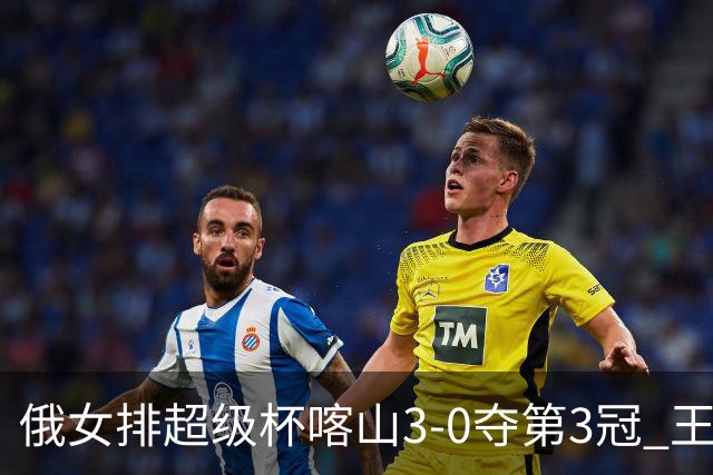 俄女排超级杯喀山3-0夺第3冠 王云蕗无缘留洋首冠